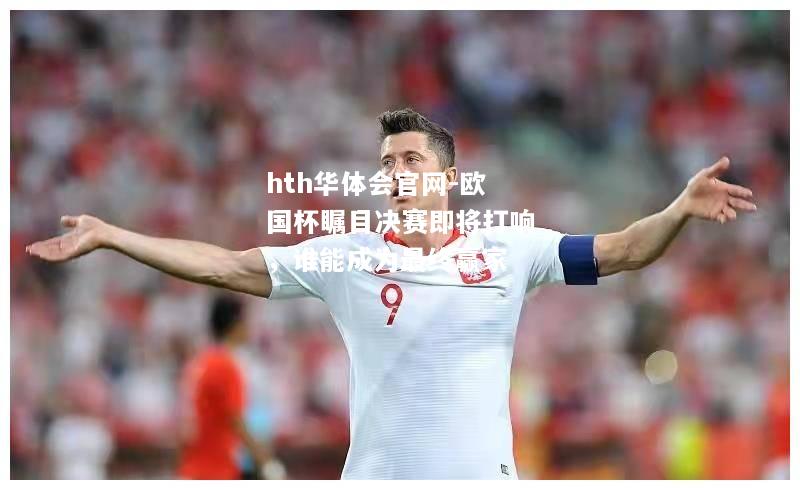 hth华体会官网-欧国杯瞩目决赛即将打响，谁能成为最终赢家