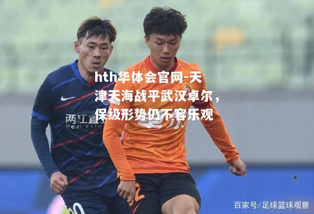 hth华体会官网-天津天海战平武汉卓尔，保级形势仍不容乐观