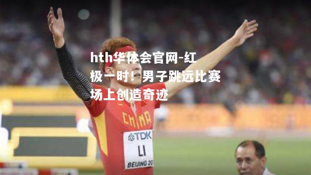 hth华体会官网-红极一时！男子跳远比赛场上创造奇迹