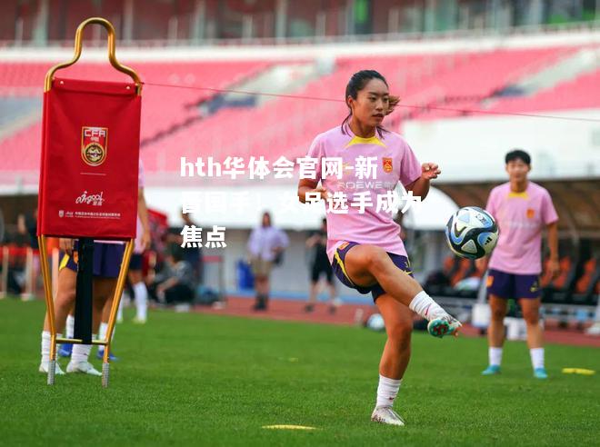 hth华体会官网-新晋国手！女足选手成为焦点