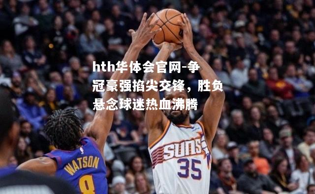 hth华体会官网-争冠豪强掐尖交锋，胜负悬念球迷热血沸腾