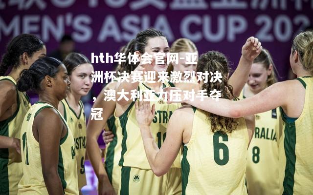 hth华体会官网-亚洲杯决赛迎来激烈对决，澳大利亚力压对手夺冠