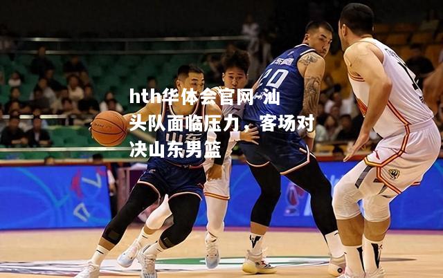 hth华体会官网-汕头队面临压力，客场对决山东男篮