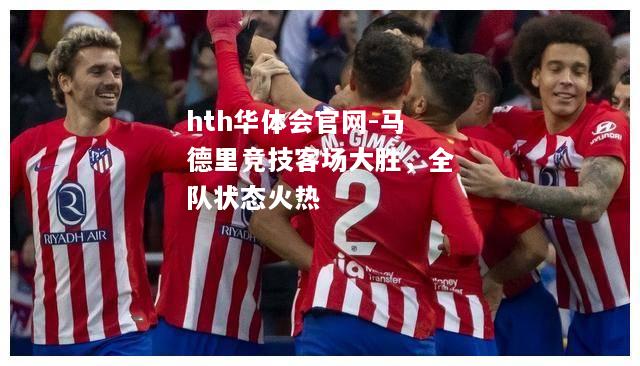 hth华体会官网-马德里竞技客场大胜，全队状态火热