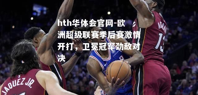 hth华体会官网-欧洲超级联赛季后赛激情开打，卫冕冠军劲敌对决