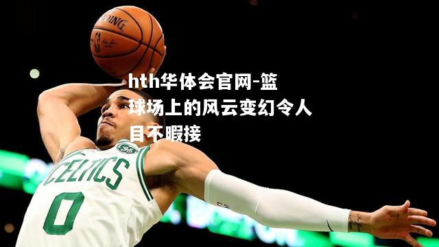 hth华体会官网-篮球场上的风云变幻令人目不暇接