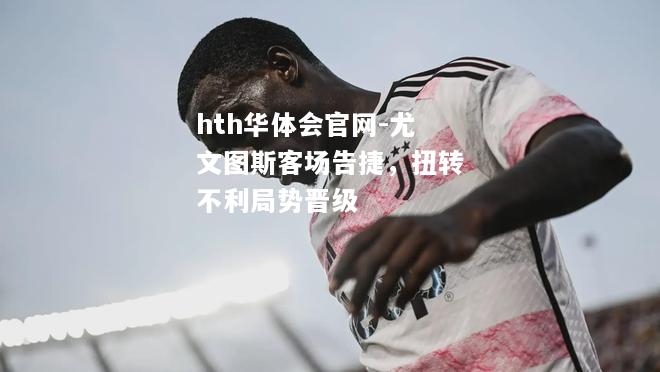 hth华体会官网-尤文图斯客场告捷，扭转不利局势晋级