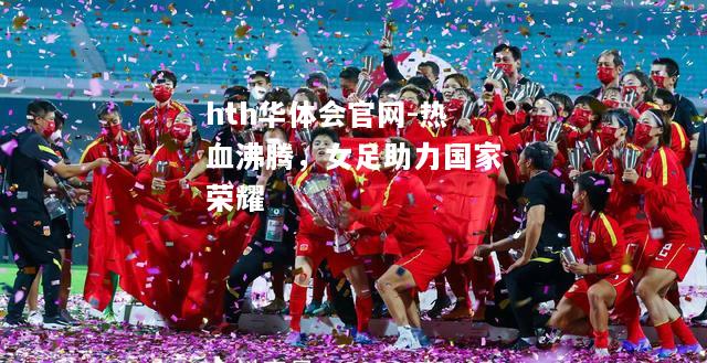 hth华体会官网-热血沸腾，女足助力国家荣耀