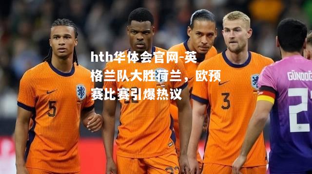 hth华体会官网-英格兰队大胜荷兰，欧预赛比赛引爆热议