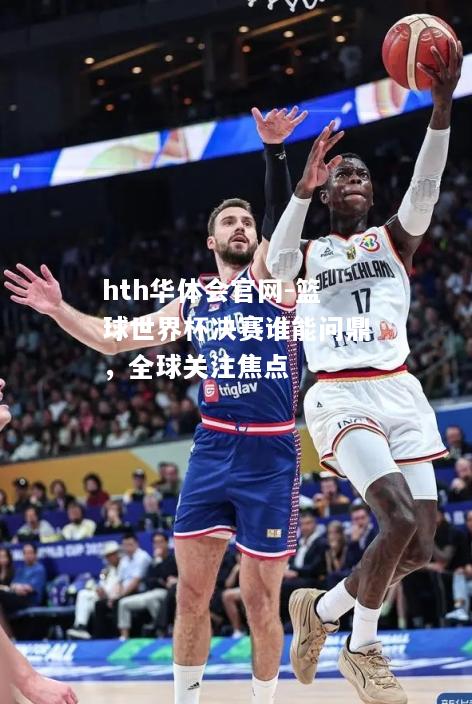 hth华体会官网-篮球世界杯决赛谁能问鼎，全球关注焦点