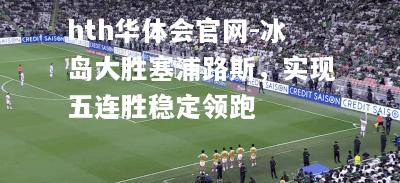hth华体会官网-冰岛大胜塞浦路斯，实现五连胜稳定领跑
