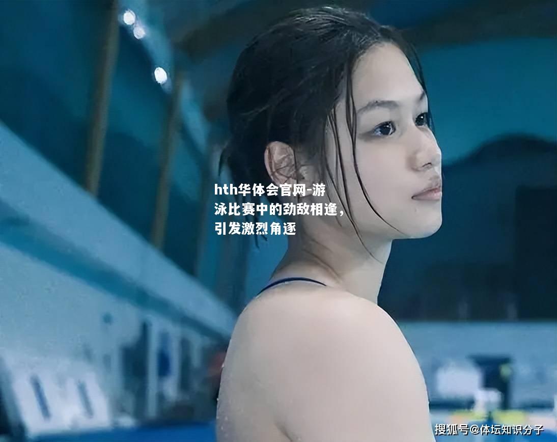 hth华体会官网-游泳比赛中的劲敌相逢，引发激烈角逐