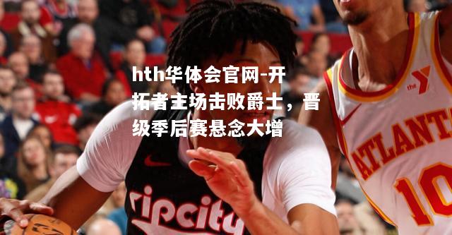 hth华体会官网-开拓者主场击败爵士，晋级季后赛悬念大增
