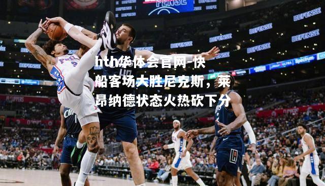 hth华体会官网-快船客场大胜尼克斯，莱昂纳德状态火热砍下分