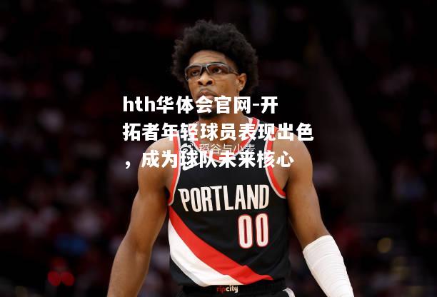 hth华体会官网-开拓者年轻球员表现出色，成为球队未来核心