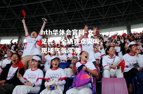 hth华体会官网-女足比赛全场观众尖叫，现场气氛高潮