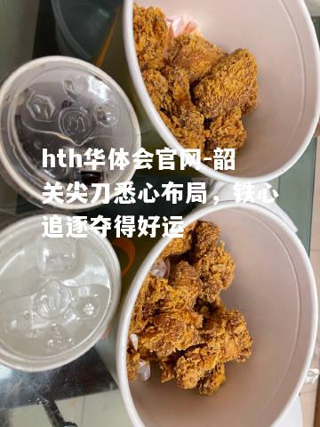hth华体会官网-韶关尖刀悉心布局，铁心追逐夺得好运