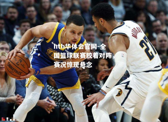 hth华体会官网-全国篮球联赛胶着对阵，赛况惊现悬念