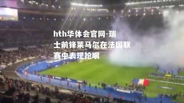 hth华体会官网-瑞士前锋莱马尔在法国联赛中表现抢眼