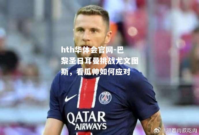 hth华体会官网-巴黎圣日耳曼挑战尤文图斯，看瓜帅如何应对