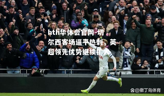 hth华体会官网-切尔西客场逼平热刺，英超领先优势继续扩大