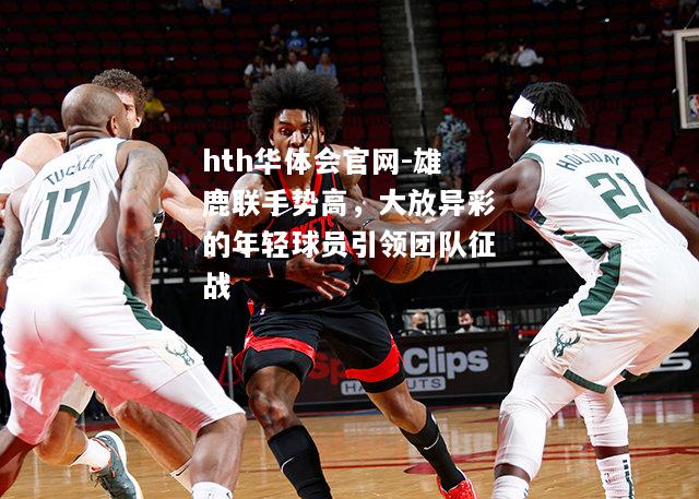 hth华体会官网-雄鹿联手势高，大放异彩的年轻球员引领团队征战