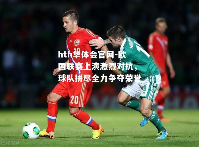 hth华体会官网-欧国联赛上演激烈对抗，球队拼尽全力争夺荣誉
