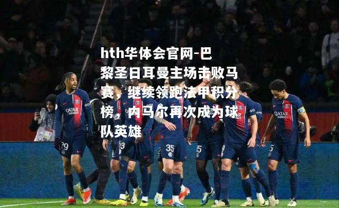 hth华体会官网-巴黎圣日耳曼主场击败马赛，继续领跑法甲积分榜，内马尔再次成为球队英雄