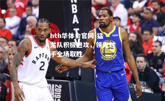 hth华体会官网-猛龙队积极进攻，领先对手全场取胜