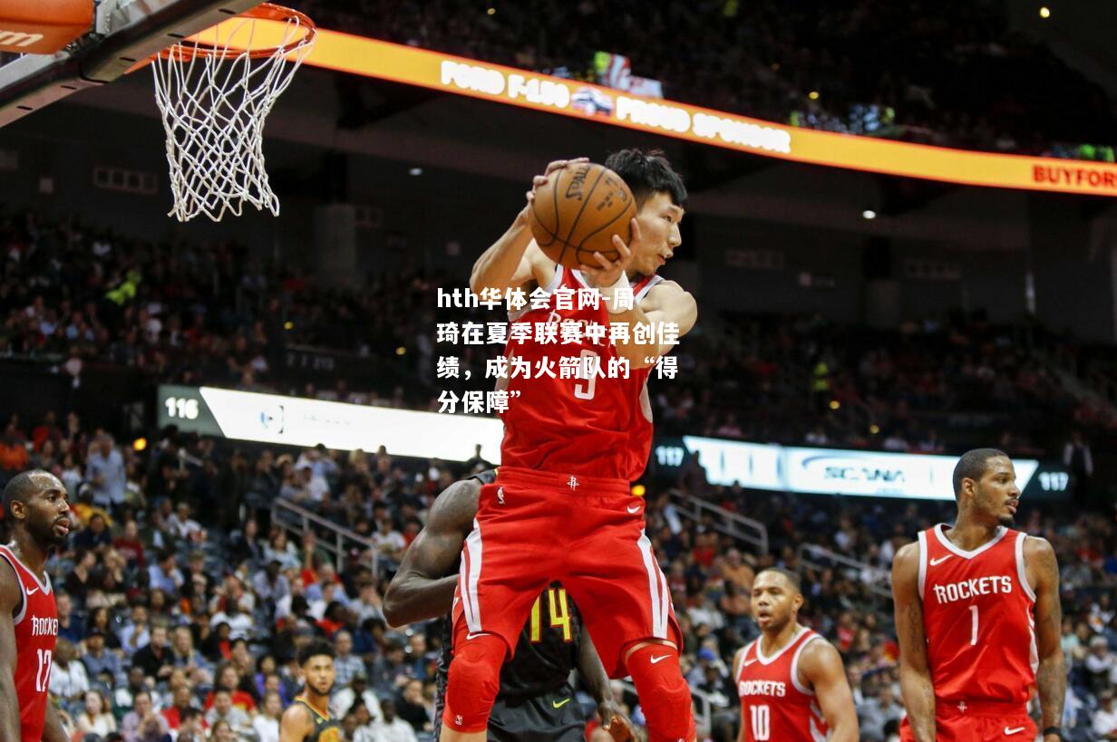 hth华体会官网-周琦在夏季联赛中再创佳绩，成为火箭队的“得分保障”