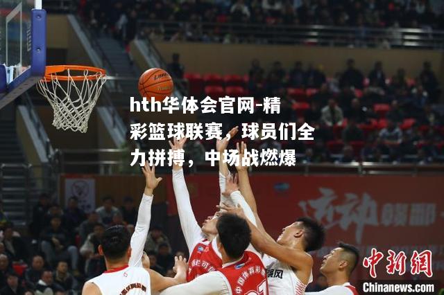 hth华体会官网-精彩篮球联赛，球员们全力拼搏，中场战燃爆