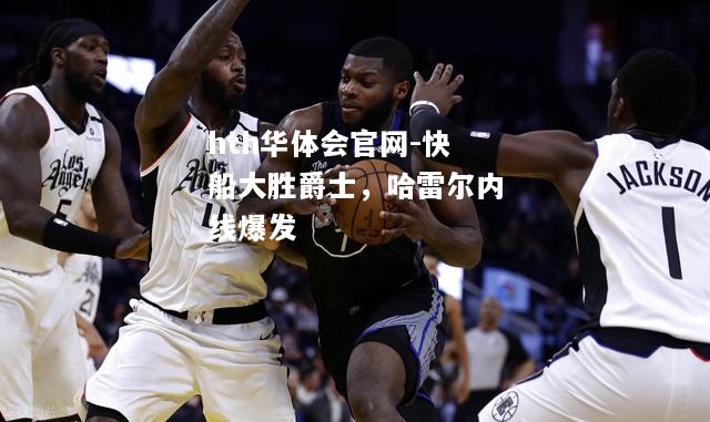 hth华体会官网-快船大胜爵士，哈雷尔内线爆发