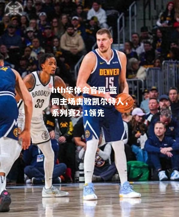 hth华体会官网-篮网主场击败凯尔特人，系列赛2-1领先
