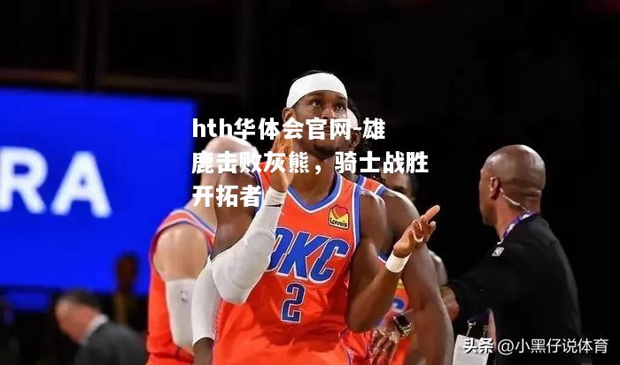 hth华体会官网-雄鹿击败灰熊，骑士战胜开拓者