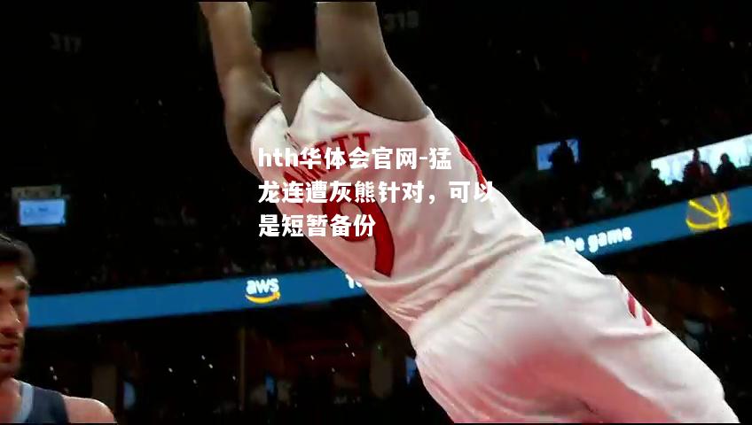 hth华体会官网-猛龙连遭灰熊针对，可以是短暂备份