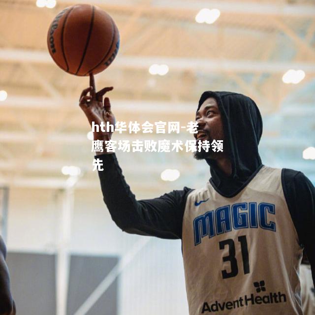 hth华体会官网-老鹰客场击败魔术保持领先